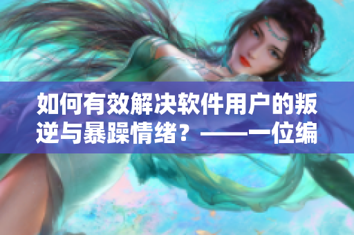 如何有效解决软件用户的叛逆与暴躁情绪？——一位编辑的心得体会