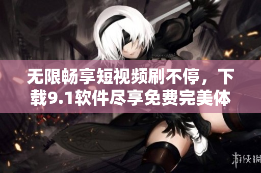 无限畅享短视频刷不停，下载9.1软件尽享免费完美体验！