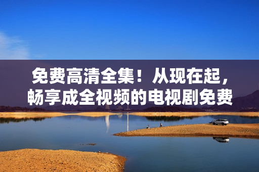 免费高清全集！从现在起，畅享成全视频的电视剧免费观看！