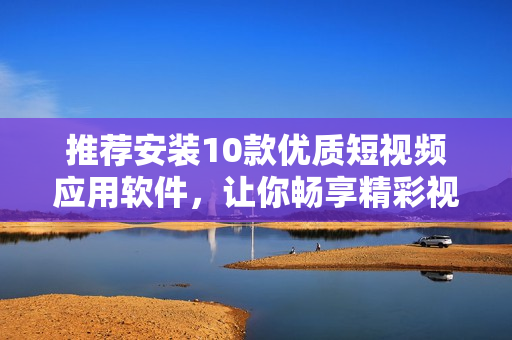 推荐安装10款优质短视频应用软件，让你畅享精彩视频创作和分享