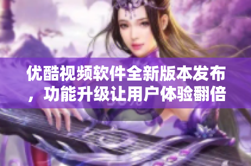 优酷视频软件全新版本发布，功能升级让用户体验翻倍
