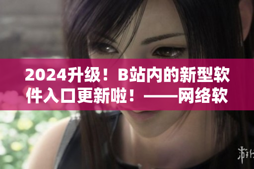 2024升级！B站内的新型软件入口更新啦！——网络软件编辑报道