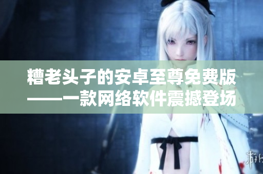 糟老头子的安卓至尊免费版——一款网络软件震撼登场！