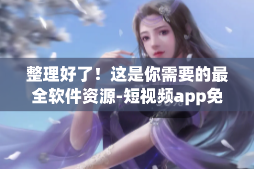 整理好了！这是你需要的最全软件资源-短视频app免费推荐