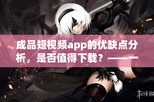 成品短视频app的优缺点分析，是否值得下载？——一位软件编辑的观点