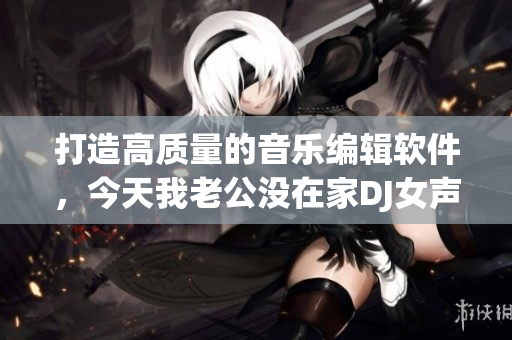 打造高质量的音乐编辑软件，今天我老公没在家DJ女声版火热上市！