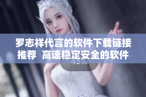 罗志祥代言的软件下载链接推荐  高速稳定安全的软件获取入口
