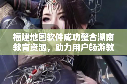 福建地图软件成功整合湖南教育资源，助力用户畅游教育网络