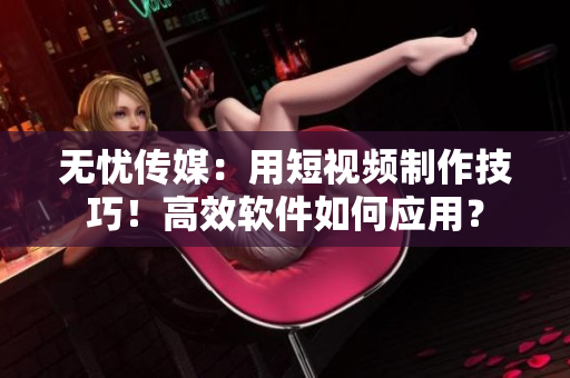 无忧传媒：用短视频制作技巧！高效软件如何应用？