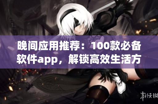 晚间应用推荐：100款必备软件app，解锁高效生活方式