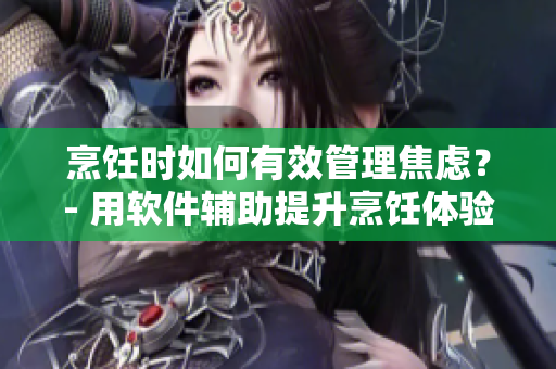 烹饪时如何有效管理焦虑？- 用软件辅助提升烹饪体验