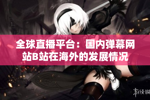 全球直播平台：国内弹幕网站B站在海外的发展情况