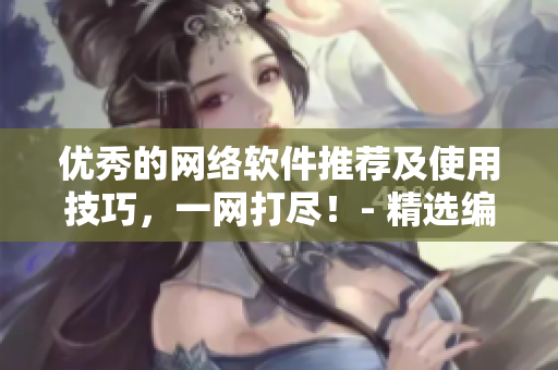 优秀的网络软件推荐及使用技巧，一网打尽！- 精选编辑推荐