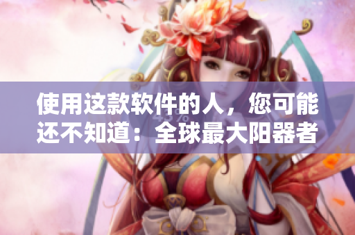 使用这款软件的人，您可能还不知道：全球最大阳器者曝光图片!