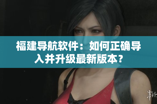 福建导航软件：如何正确导入并升级最新版本？