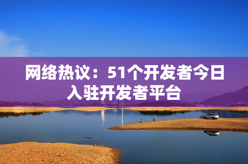 网络热议：51个开发者今日入驻开发者平台