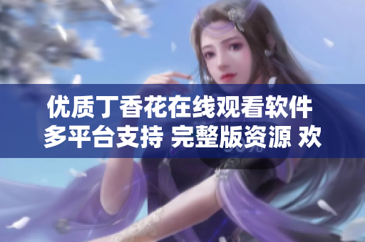 优质丁香花在线观看软件 多平台支持 完整版资源 欢迎体验