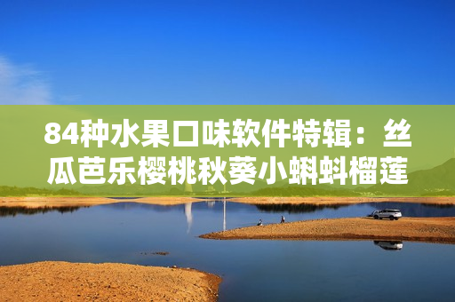 84种水果口味软件特辑：丝瓜芭乐樱桃秋葵小蝌蚪榴莲齐亮相