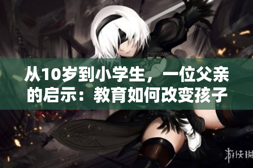从10岁到小学生，一位父亲的启示：教育如何改变孩子的命运！