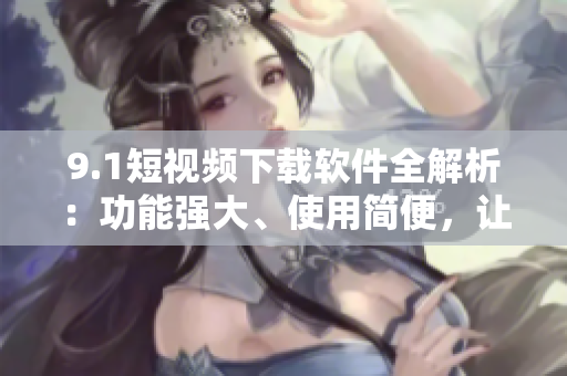 9.1短视频下载软件全解析：功能强大、使用简便，让你轻松下载并分享精彩视频