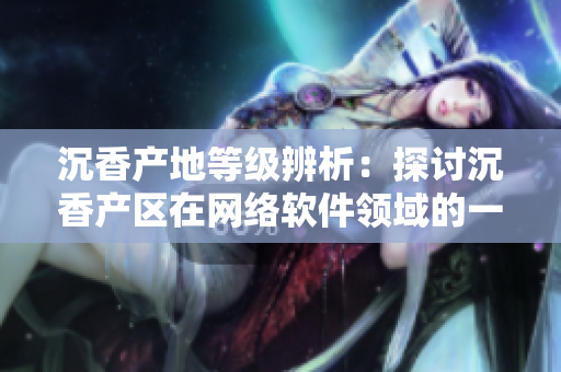 沉香产地等级辨析：探讨沉香产区在网络软件领域的一线和二线发展情况