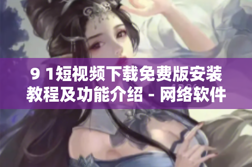 9 1短视频下载免费版安装教程及功能介绍 - 网络软件全攻略