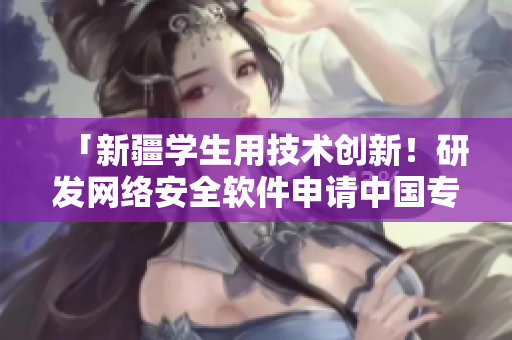 「新疆学生用技术创新！研发网络安全软件申请中国专利」