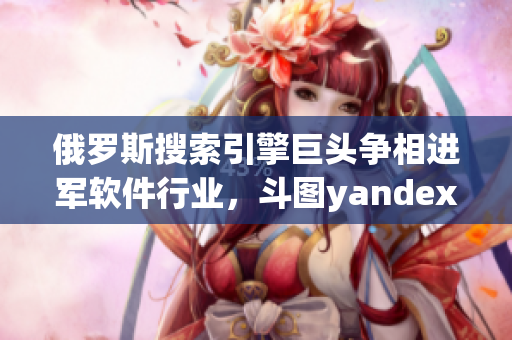 俄罗斯搜索引擎巨头争相进军软件行业，斗图yandex尝试突破入口业务