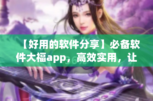 【好用的软件分享】必备软件大福app，高效实用，让你工作生活更轻松！