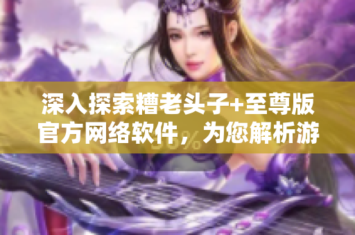 深入探索糟老头子+至尊版官方网络软件，为您解析游戏的无限可能性