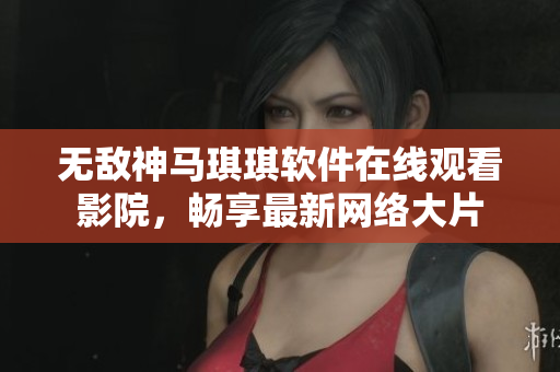 无敌神马琪琪软件在线观看影院，畅享最新网络大片