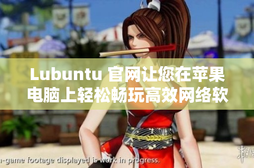 Lubuntu 官网让您在苹果电脑上轻松畅玩高效网络软件