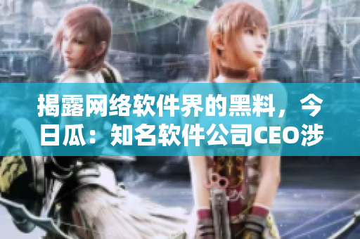 揭露网络软件界的黑料，今日瓜：知名软件公司CEO涉嫌侵犯用户隐私