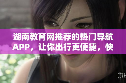 湖南教育网推荐的热门导航APP，让你出行更便捷，快速下载！