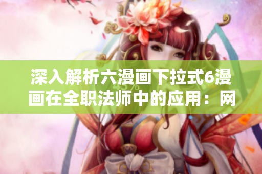 深入解析六漫画下拉式6漫画在全职法师中的应用：网络软件编辑分享