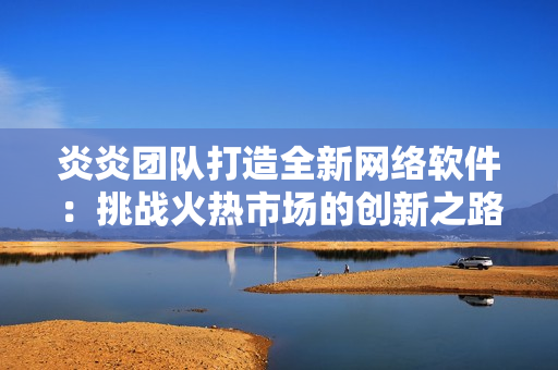 炎炎团队打造全新网络软件：挑战火热市场的创新之路