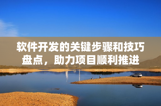 软件开发的关键步骤和技巧盘点，助力项目顺利推进