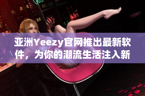 亚洲Yeezy官网推出最新软件，为你的潮流生活注入新动力！