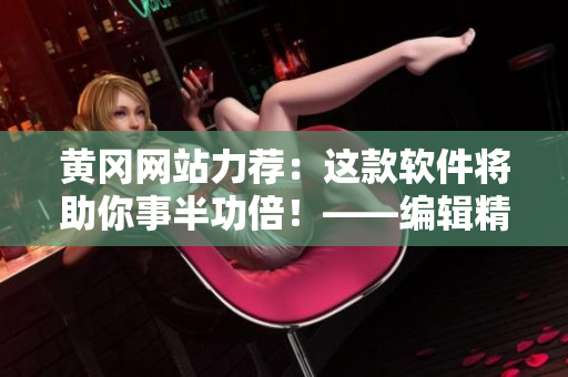 黄冈网站力荐：这款软件将助你事半功倍！——编辑精选