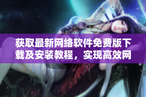 获取最新网络软件免费版下载及安装教程，实现高效网络运营