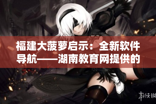 福建大菠萝启示：全新软件导航——湖南教育网提供的最佳选择！