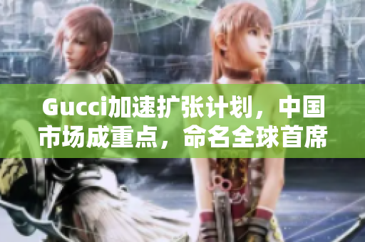 Gucci加速扩张计划，中国市场成重点，命名全球首席区域官员