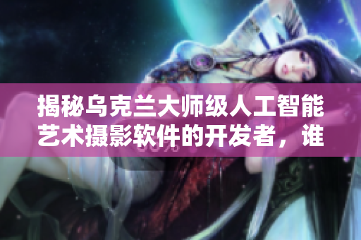 揭秘乌克兰大师级人工智能艺术摄影软件的开发者，谁是他？