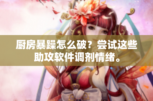 厨房暴躁怎么破？尝试这些助攻软件调剂情绪。