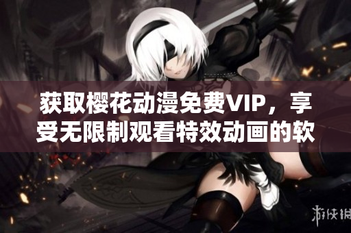 获取樱花动漫免费VIP，享受无限制观看特效动画的软件入口今日知乎