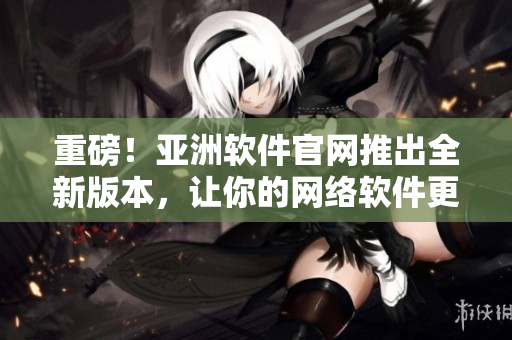 重磅！亚洲软件官网推出全新版本，让你的网络软件更加高效稳定！