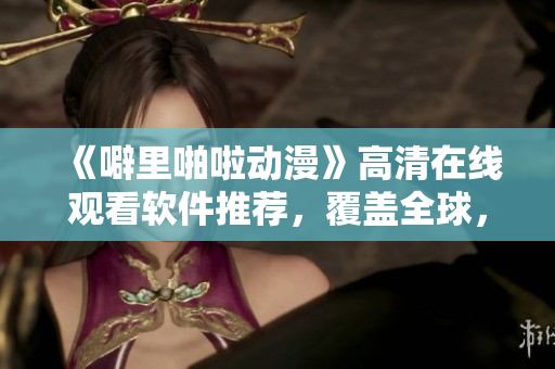 《噼里啪啦动漫》高清在线观看软件推荐，覆盖全球，让你飞速畅览！