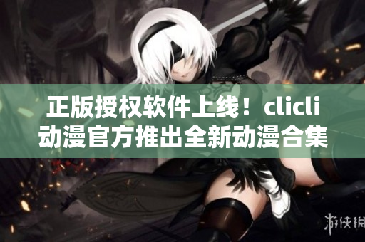 正版授权软件上线！clicli动漫官方推出全新动漫合集，全方位满足你的观看需求