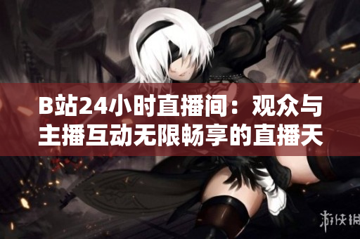 B站24小时直播间：观众与主播互动无限畅享的直播天堂