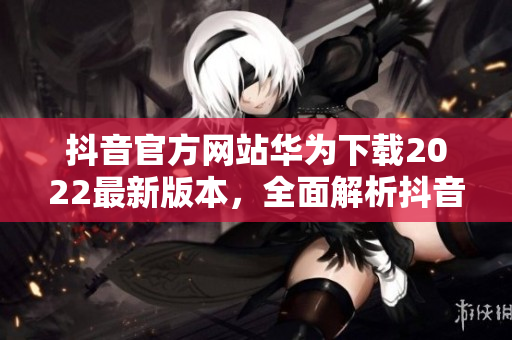 抖音官方网站华为下载2022最新版本，全面解析抖音最新功能和使用技巧